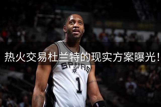 热火交易杜兰特的现实方案曝光！“小号事件”成为重要导火索